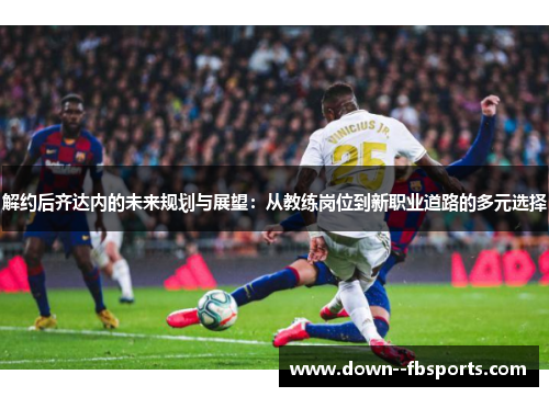 解约后齐达内的未来规划与展望：从教练岗位到新职业道路的多元选择