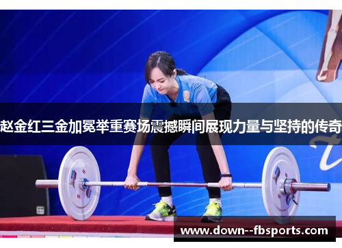 赵金红三金加冕举重赛场震撼瞬间展现力量与坚持的传奇