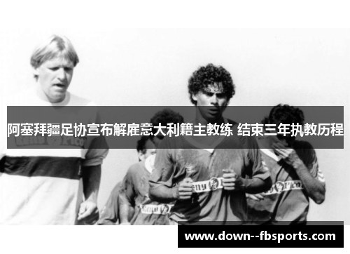 阿塞拜疆足协宣布解雇意大利籍主教练 结束三年执教历程
